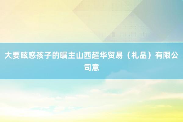 大要眩惑孩子的瞩主山西超华贸易（礼品）有限公司意