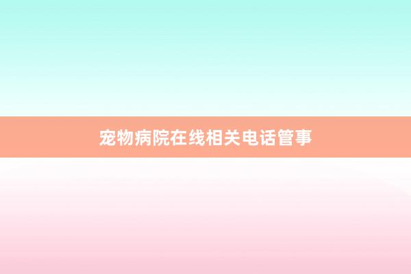 宠物病院在线相关电话管事